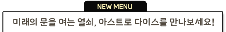 NEW MENU 미래의 문을 여는 열쇠, 아스트로 다이스를 만나보세요!