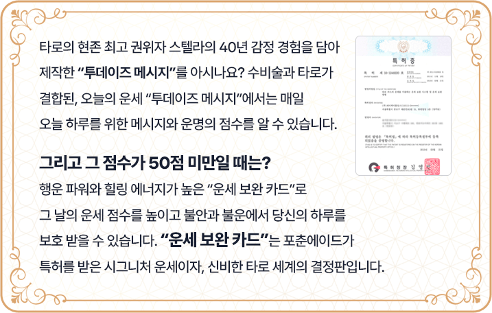타로의 현존 최고 권위자 스텔라의 40년 감정 경험을 담아 제작한 '투데이즈 메시지'를 아시나요? 수비술과 타로가 결합된, 오늘의 운세 '투데이즈 메시지'에서는 매일 오늘 하루를 위한 메시지와 운명의 점수를 알 수 있습니다. 그리고 그 점수가 50점 미만일 때는? 행운 파워와 힐링 에너지가 높은 '운세 보완 카드'로 그 날의 운세 점수를 높이고 불안과 불운에서 당신의 하루를 보호받을 수 있습니다. '운세 보완 카드'는 포춘에이드가 특허를 받은 시그니처 운세이자, 신비한 타로 세계의 결정판입니다.