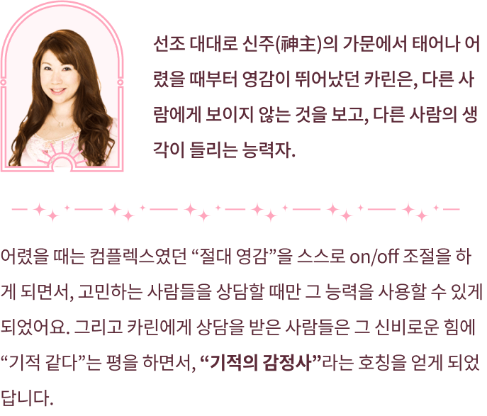 선조 대대로 신주의 가문에서 태어나 어렸을 때부터 영감이 뛰어났던 카린은, 다른 사람에게 보이지 않는 것을 보고, 다른 사람의 생각이 들리는 능력자 어렸을 때는 컴플렉스였던 절대 영감을 스스로 on/off조절을 하게 되면서, 고민하는 사람들을 상담할 때만 그 능력을 사용할 수 있게 되었어요. 그리고 카린에게 상담을 받은 사람들은 그 신비로운 힘에 기적같다 는 평을 하면서, 기적의 감정사라는 호칭을 얻게 되었답니다.