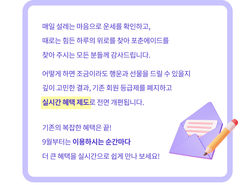 매일 설레는 마음으로 운세를 확인하고, 때로는 힘든 하루의 위로를 찾아 포춘에이드를 찾아 주시는 모든 분들께 감사드립니다. 어떻게 하면 조금이라도 행운과 선물을 드릴 수 있을지 깊이 고민한 결과, 기존 회원 등급제를 폐지하고 실시간 혜택 제도로 전면 개편됩니다. 기존의 복잡한 혜택은 끝! 9월부터는 이용하시는 순간마다 더 큰 혜택을 실시간으로 쉽게 만나 보세요!